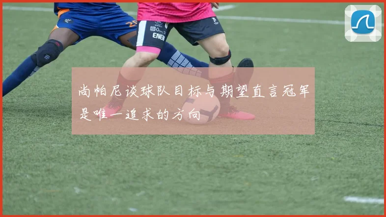 尚帕尼谈球队目标与期望直言冠军是唯一追求的方向