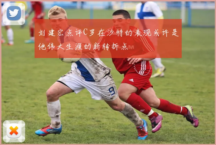 刘建宏点评C罗在沙特的表现或许是他伟大生涯的新转折点