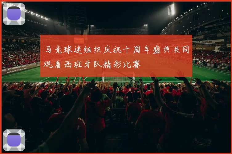 马竞球迷组织庆祝十周年盛典共同观看西班牙队精彩比赛