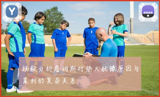 杨毅分析詹姆斯对热火犹豫原因与莱利的复杂关系