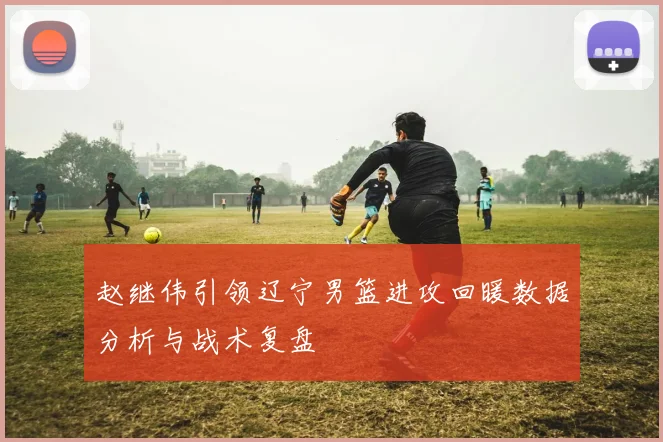 赵继伟引领辽宁男篮进攻回暖数据分析与战术复盘