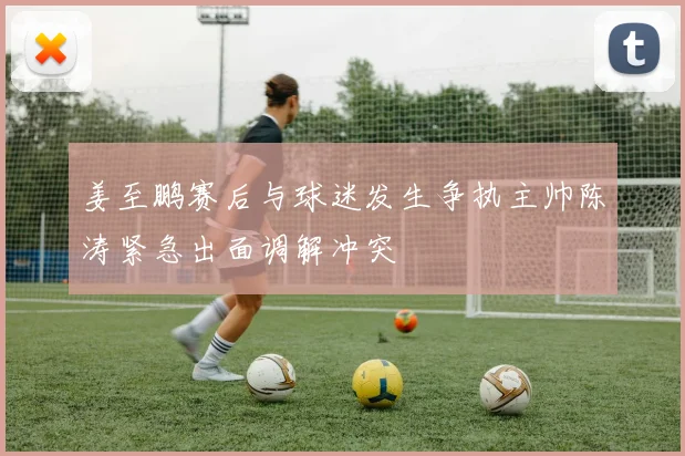 姜至鹏赛后与球迷发生争执主帅陈涛紧急出面调解冲突