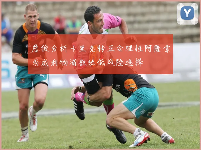 詹俊分析卡里克转正合理性阿隆索或成利物浦教练低风险选择