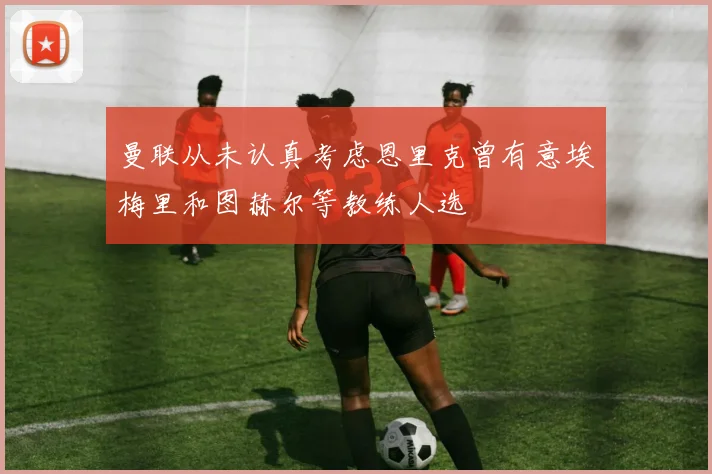 曼联从未认真考虑恩里克曾有意埃梅里和图赫尔等教练人选