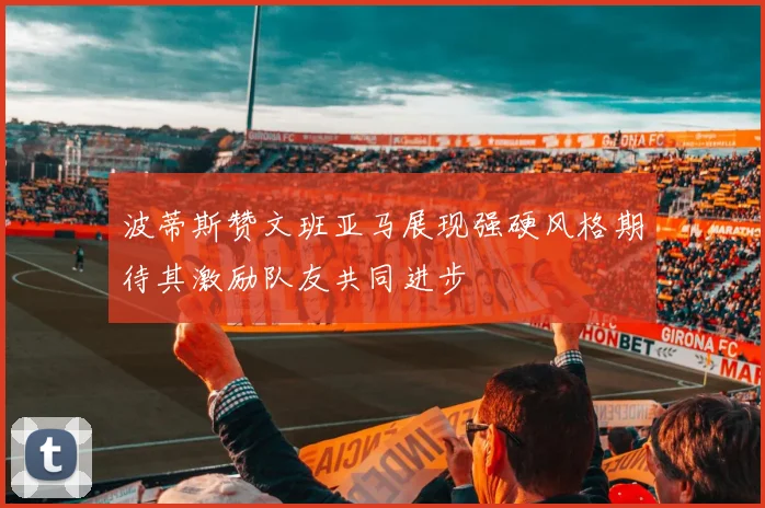 波蒂斯赞文班亚马展现强硬风格期待其激励队友共同进步
