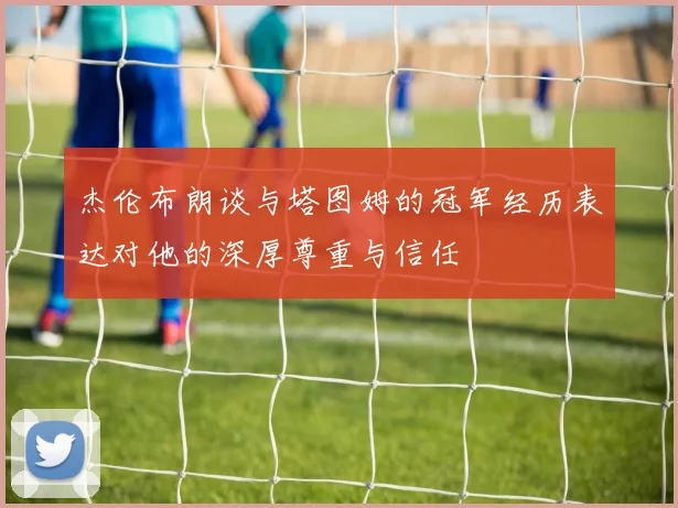 杰伦布朗谈与塔图姆的冠军经历表达对他的深厚尊重与信任