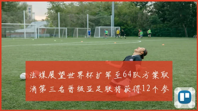 法媒展望世界杯扩军至64队方案取消第三名晋级亚足联将获得12个参赛名额