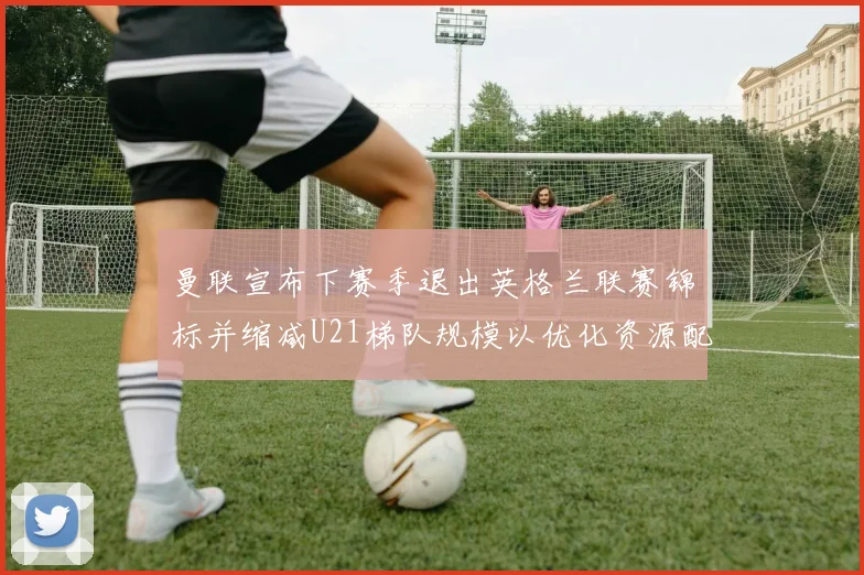 曼联宣布下赛季退出英格兰联赛锦标并缩减U21梯队规模以优化资源配置