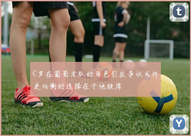 C罗在葡萄牙队的角色引发争议或许更均衡的选择在于他缺席