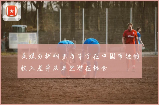 美媒分析耐克与李宁在中国市场的收入差异及库里潜在机会