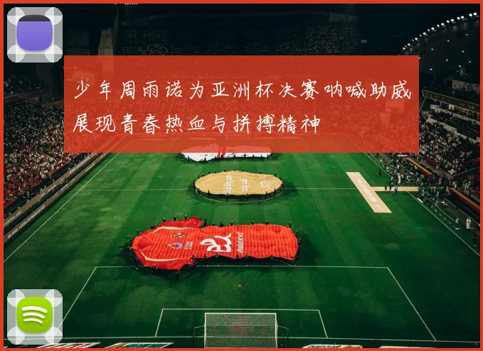 少年周雨诺为亚洲杯决赛呐喊助威展现青春热血与拼搏精神