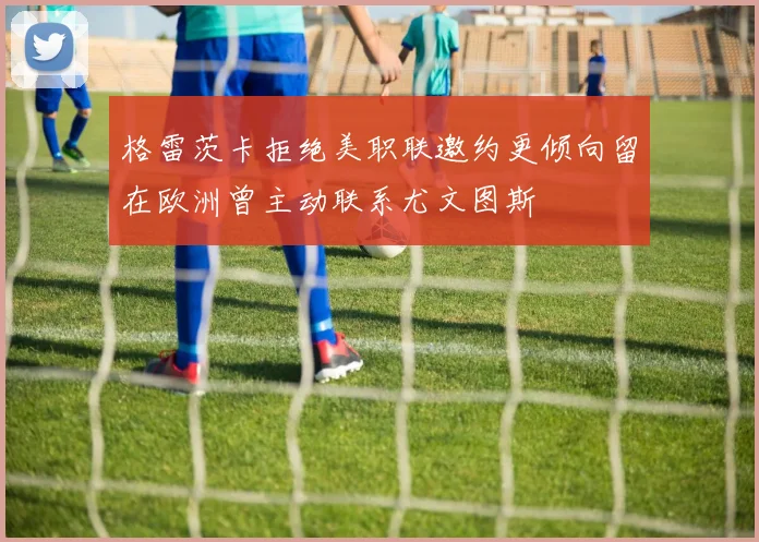 格雷茨卡拒绝美职联邀约更倾向留在欧洲曾主动联系尤文图斯