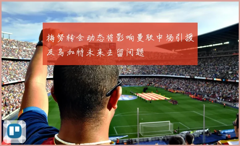 梅努转会动态将影响曼联中场引援及乌加特未来去留问题