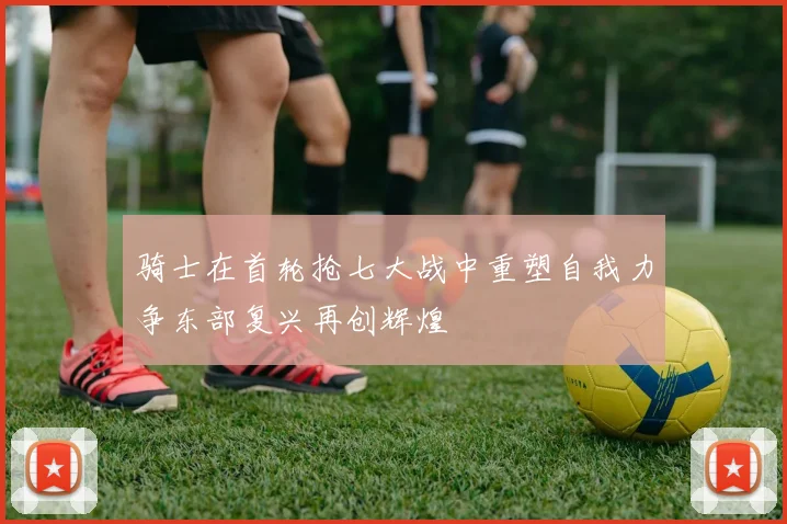 骑士在首轮抢七大战中重塑自我力争东部复兴再创辉煌