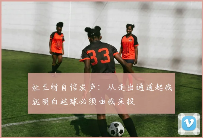杜兰特自信发声：从走出通道起我就明白这球必须由我来投