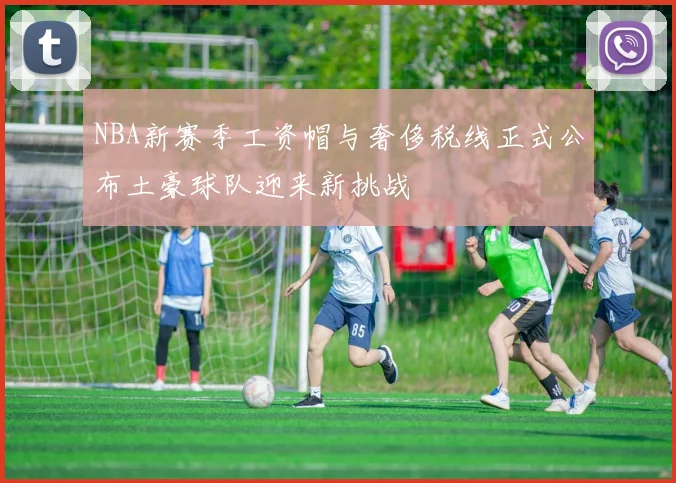 NBA新赛季工资帽与奢侈税线正式公布土豪球队迎来新挑战