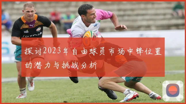 探讨2023年自由球员市场中锋位置的潜力与挑战分析