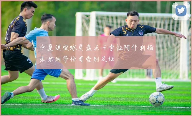 今夏退役球员盘点卡索拉阿什利扬米尔纳等传奇告别足坛
