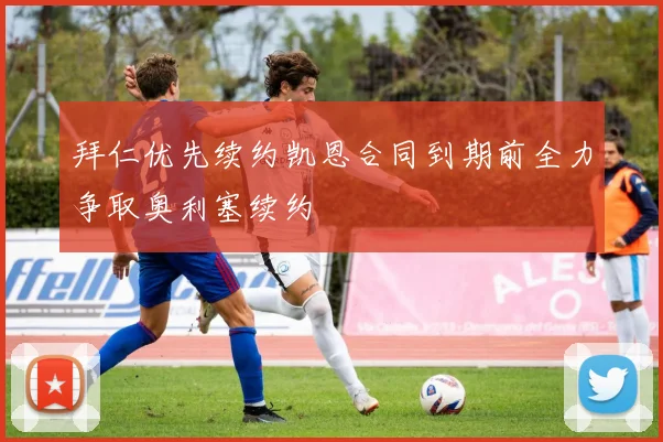 拜仁优先续约凯恩合同到期前全力争取奥利塞续约