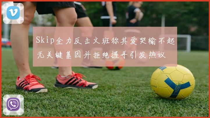 Skip全力反击文班称其爱哭输不起无关键基因并拒绝握手引发热议