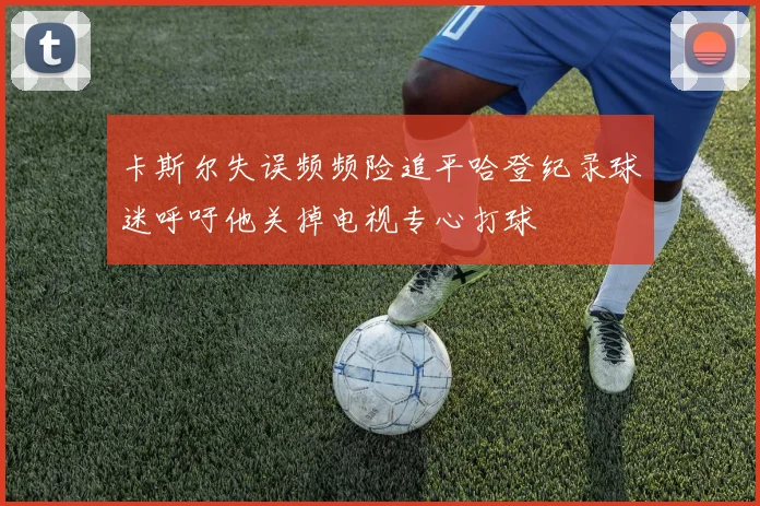 卡斯尔失误频频险追平哈登纪录球迷呼吁他关掉电视专心打球