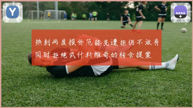 热刺两度报价范赫克遭拒仍不放弃同时拒绝武什科维奇的转会提案