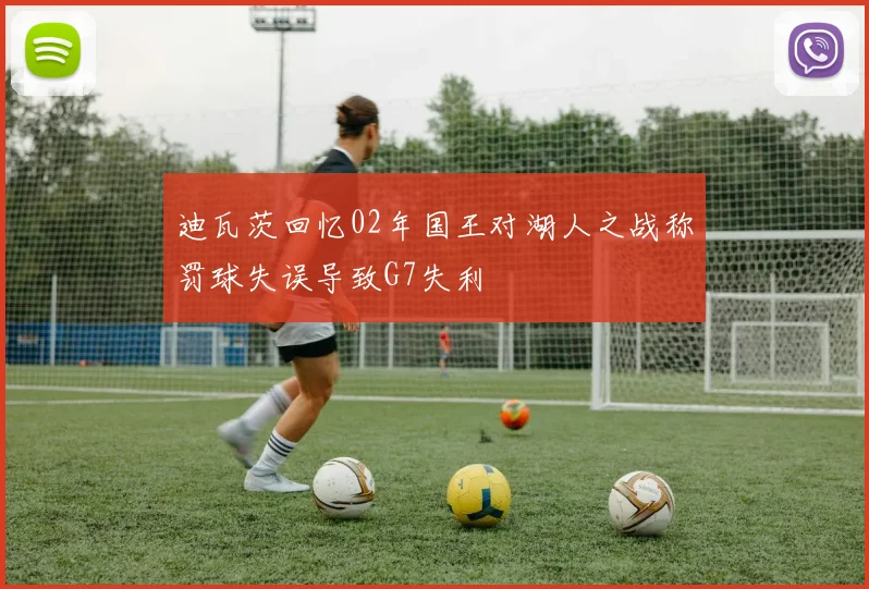 迪瓦茨回忆02年国王对湖人之战称罚球失误导致G7失利