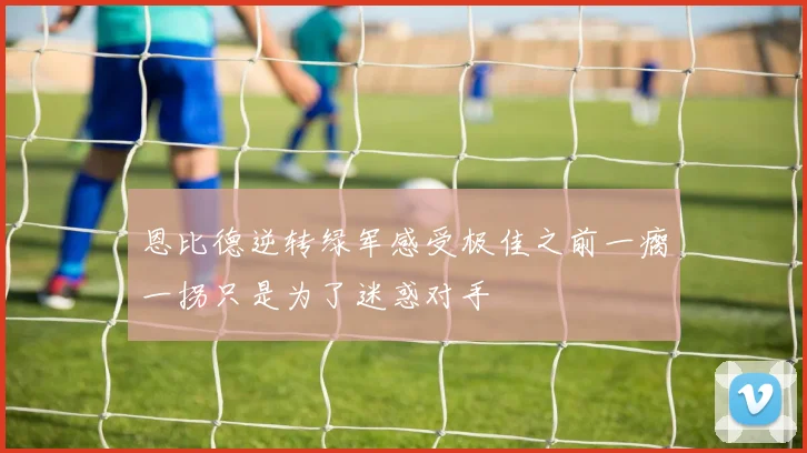 恩比德逆转绿军感受极佳之前一瘸一拐只是为了迷惑对手