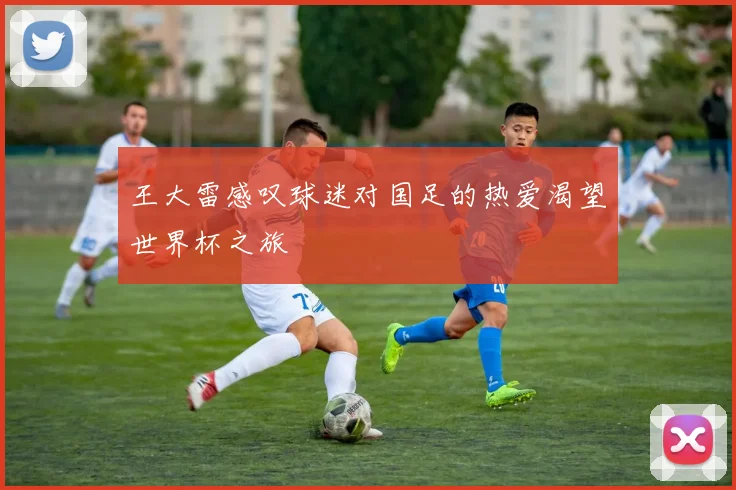 王大雷感叹球迷对国足的热爱渴望世界杯之旅