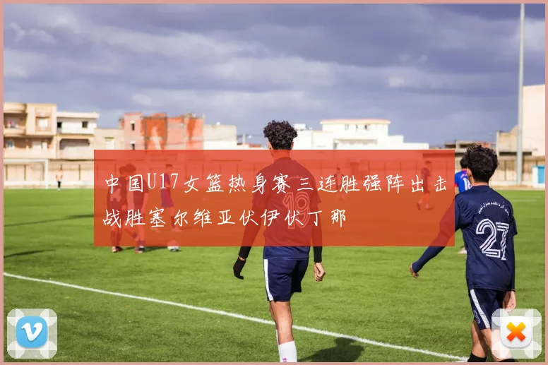 中国U17女篮热身赛三连胜强阵出击战胜塞尔维亚伏伊伏丁那