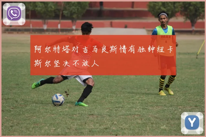 阿尔特塔对吉马良斯情有独钟纽卡斯尔坚决不放人