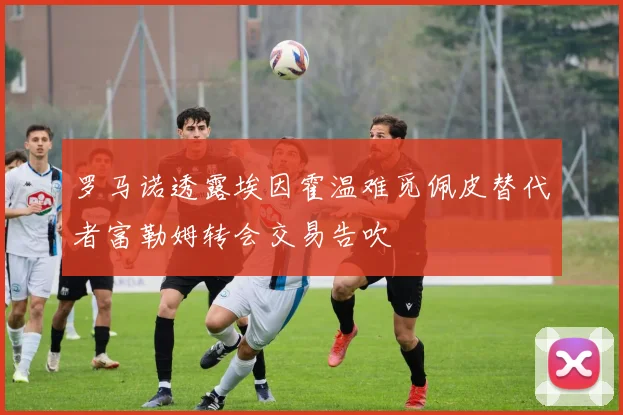 罗马诺透露埃因霍温难觅佩皮替代者富勒姆转会交易告吹
