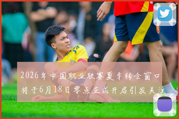 2026年中国职业联赛夏季转会窗口将于6月18日零点正式开启引发关注
