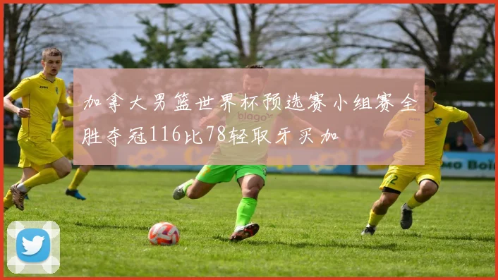 加拿大男篮世界杯预选赛小组赛全胜夺冠116比78轻取牙买加