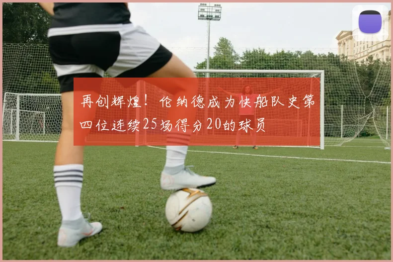再创辉煌！伦纳德成为快船队史第四位连续25场得分20的球员