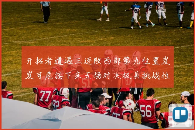 开拓者遭遇三连败西部第九位置岌岌可危接下来五场对决极具挑战性