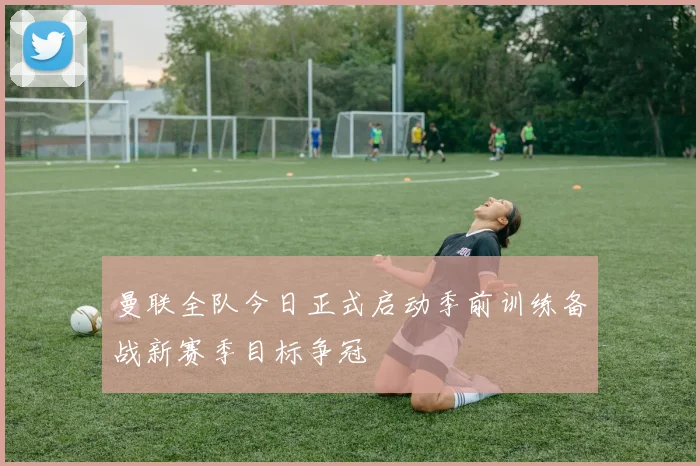 曼联全队今日正式启动季前训练备战新赛季目标争冠