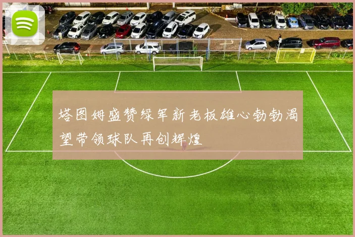 塔图姆盛赞绿军新老板雄心勃勃渴望带领球队再创辉煌