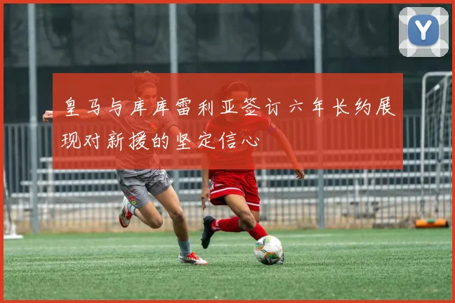 皇马与库库雷利亚签订六年长约展现对新援的坚定信心