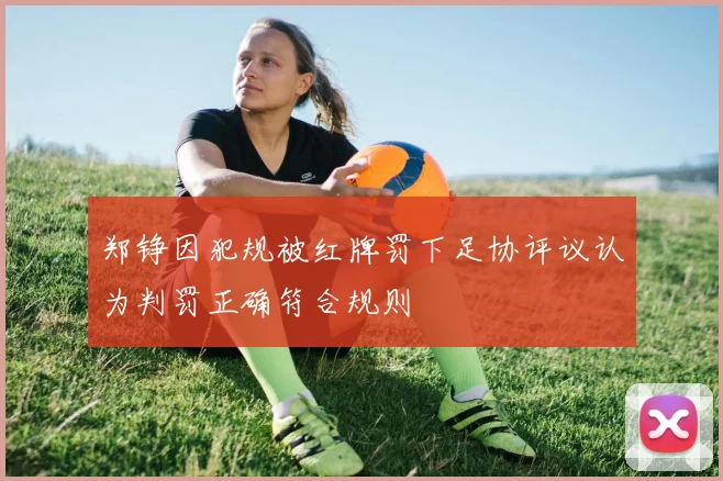 郑铮因犯规被红牌罚下足协评议认为判罚正确符合规则