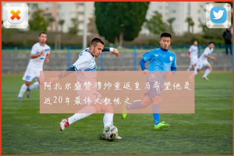 阿扎尔盛赞穆帅重返皇马希望他是近20年最伟大教练之一