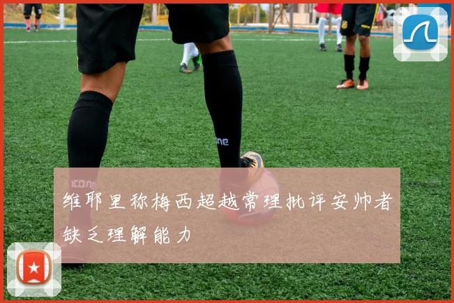 维耶里称梅西超越常理批评安帅者缺乏理解能力