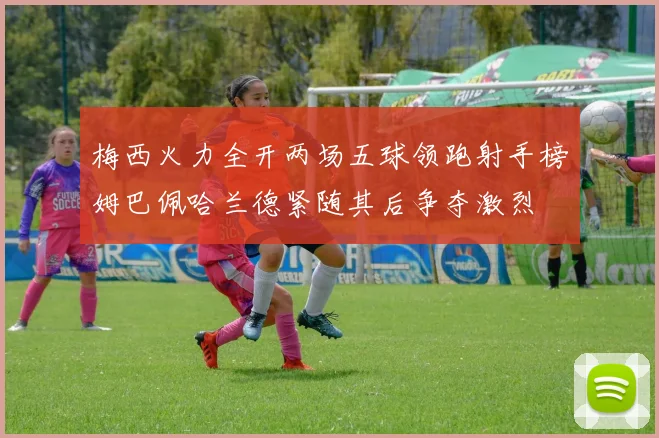 梅西火力全开两场五球领跑射手榜姆巴佩哈兰德紧随其后争夺激烈