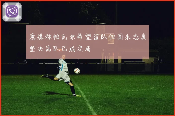 意媒称帕瓦尔希望留队但国米态度坚决离队已成定局