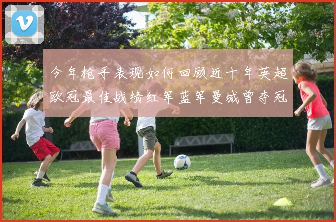 今年枪手表现如何回顾近十年英超欧冠最佳战绩红军蓝军曼城曾夺冠