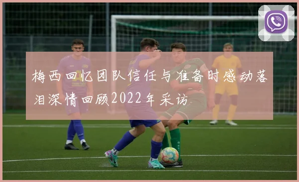 梅西回忆团队信任与准备时感动落泪深情回顾2022年采访