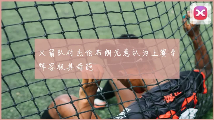 火箭队对杰伦布朗无意认为上赛季阵容极其奇葩