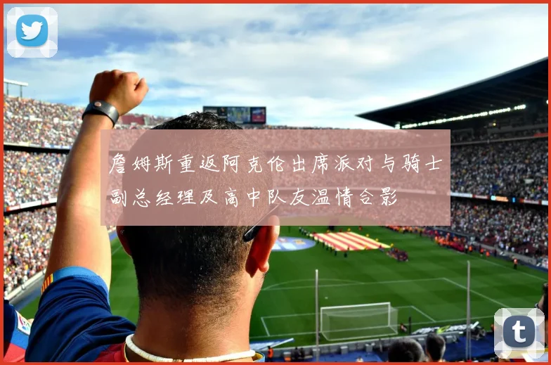 詹姆斯重返阿克伦出席派对与骑士副总经理及高中队友温情合影
